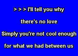 .7! t) I'll tell you why

there's no love

Simply you're not cool enough

for what we had between us