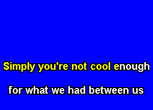 Simply you're not cool enough

for what we had between us