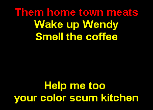 Them home town meats
Wake up Wendy
Smell the coffee

Help me too
your color scum kitchen