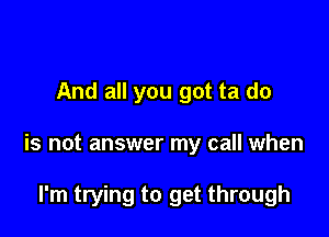 And all you got ta do

is not answer my call when

I'm trying to get through