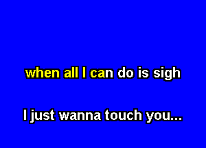 when all I can do is sigh

I just wanna touch you...