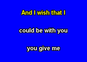 And I wish that I

could be with you

you give me