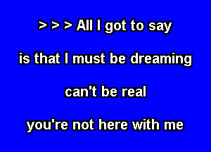 p ? '5' All I got to say
is that I must be dreaming

can't be real

you're not here with me