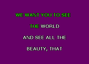 WE WANT YOU TO SEE
THE WORLD

AND SEE ALL THE

BEAUTY, THAT