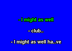 - I might as well

- club..

- I might as well ha..ve