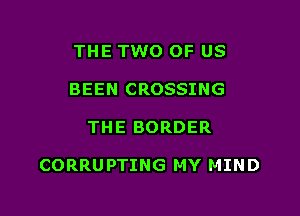 THE TWO OF US
BEEN CROSSING

THE BORDER

CORRUPTING MY MIND