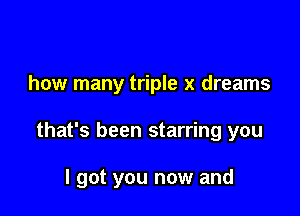 how many triple x dreams

that's been starring you

I got you now and