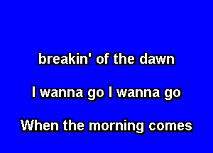 breakin' of the dawn

lwanna go I wanna go

When the morning comes