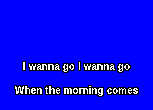 lwanna go I wanna go

When the morning comes