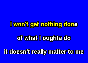 I won't get nothing done

of what I oughta do

it doesn't really matter to me