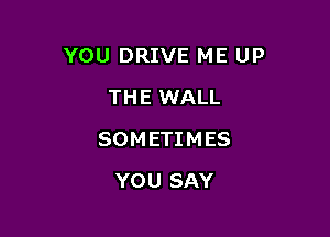 YOU DRIVE ME UP

THE WALL
SOM ETI M ES
YOU SAY