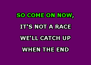 SO COME ON NOW,

IT'S NOT A RACE
WE'LL CATCH UP
WHEN THE END