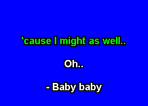 'cause I might as well..

0h..

- Baby baby