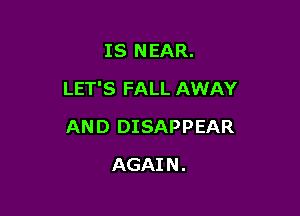 IS NEAR.
LET'S FALL AWAY

AND DISAPPEAR

AGAI N .