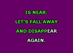 IS NEAR.
LET'S FALL AWAY

AND DISAPPEAR

AGAI N .