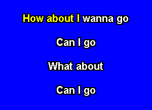 How about I wanna go

Can I go
What about

Can I go