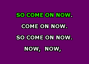 SO COME ON NOW.
COME ON NOW.
80 COME ON NOW.

now, now,