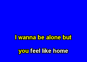 lwanna be alone but

you feel like home