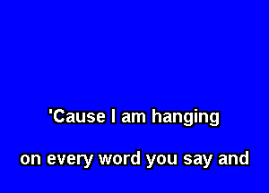 'Cause I am hanging

on every word you say and