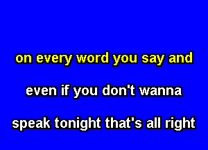 on every word you say and

even if you don't wanna

speak tonight that's all right
