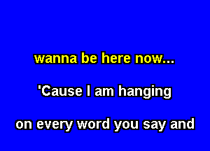 wanna be here now...

'Cause I am hanging

on every word you say and