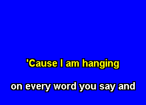 'Cause I am hanging

on every word you say and
