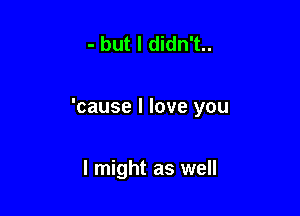 - but I didn't..

'cause I love you

I might as well