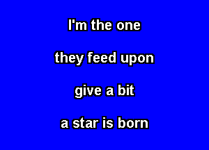 I'm the one

they feed upon

give a bit

a star is born
