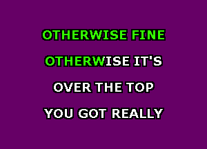 OTHERWISE FINE
OTHERWISE IT'S
OVER THE TOP

YOU GOT REALLY