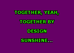 TOGETHER, YEAH,

TOGETHER BY
DESIGN
SUNSHINE...