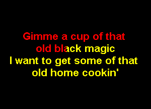 Gimme a cup of that
old black magic

lwant to get some of that
old home cookin'