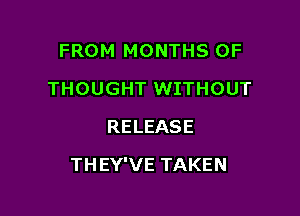 FROM MONTHS OF
THOUGHT WITHOUT
RELEASE

THEY'VE TAKEN