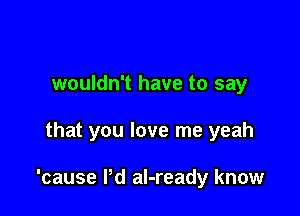 wouldn't have to say

that you love me yeah

'cause I'd al-ready know