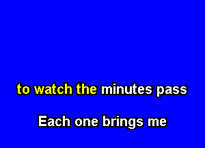 to watch the minutes pass

Each one brings me