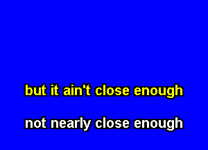 but it ain't close enough

not nearly close enough