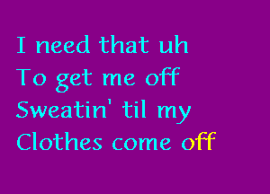 I need that uh
To get me off

Sweatin' til my
Clothes come off