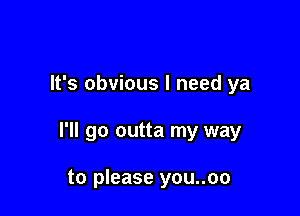 It's obvious I need ya

I'll go outta my way

to please you..oo