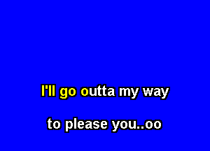 I'll go outta my way

to please you..oo