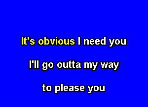 It's obvious I need you

I'll go outta my way

to please you