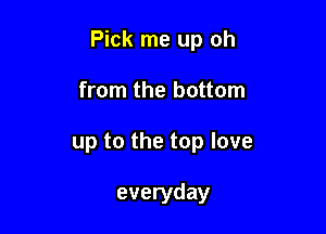 Pick me up oh

from the bottom
up to the top love

everyday
