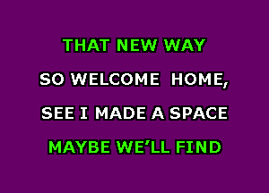 THAT NEW WAY
SO WELCOME HOME,
SEE I MADE A SPACE

MAYBE WE'LL FI N D

g