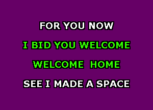 FOR YOU NOW
I BID YOU WELCOME
WELCOME HOME

SEE I MADE A SPACE