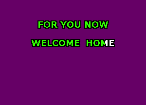 FOR YOU NOW

WELCOME HOME