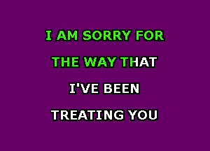 I AM SORRY FOR

THE WAY THAT
I'VE BEEN
TREATING YOU