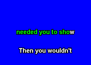 needed you to show

Then you wouldn't