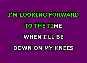 I'M LOOKING FORWARD
TO THE TIME

WHEN I'LL BE

DOWN ON MY KNEES