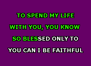 T0 SPEND MY LIFE
WITH YOU, YOU KNOW
SO BLESSED ONLY TO
YOU CAN I BE FAITHFUL