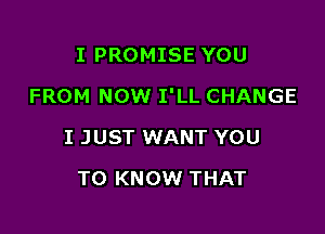 I PROMISE YOU

FROM NOW I'LL CHANGE

I JUST WANT YOU
TO KNOW THAT