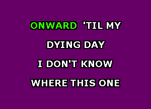 ONWARD 'TI L MY

DYING DAY
I DON'T KNOW
WHERE THIS ONE