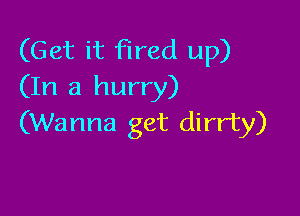 (Get it fired up)
(In a hurry)

(Wanna get dirrty)